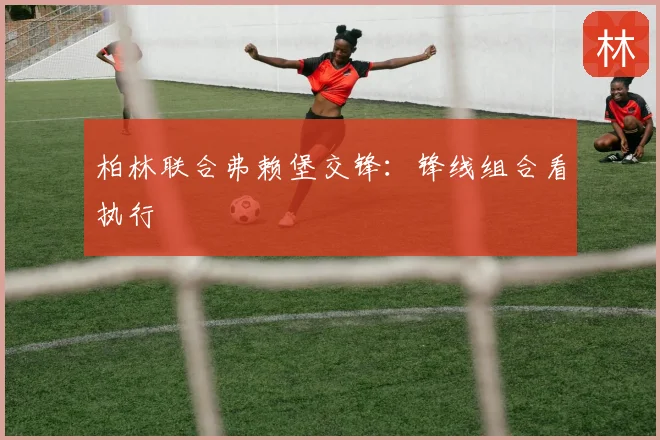 柏林联合弗赖堡交锋:锋线组合看执行