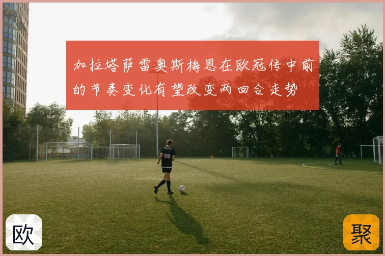加拉塔萨雷奥斯梅恩在欧冠传中前的节奏变化有望改变两回合走势