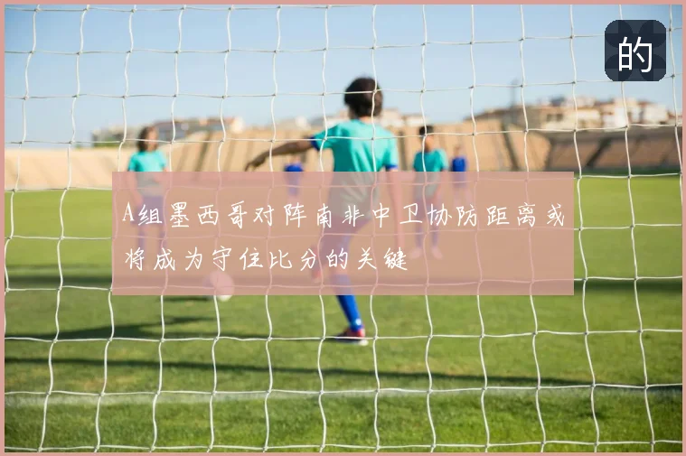 A组墨西哥对阵南非中卫协防距离或将成为守住比分的关键